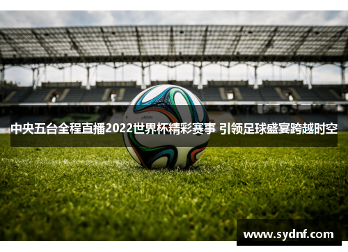 中央五台全程直播2022世界杯精彩赛事 引领足球盛宴跨越时空