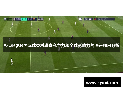 A-League国际球员对联赛竞争力和全球影响力的深远作用分析