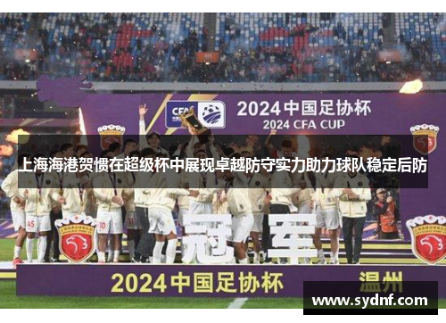 上海海港贺惯在超级杯中展现卓越防守实力助力球队稳定后防