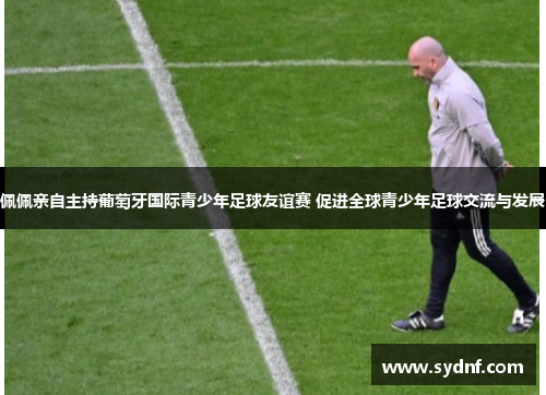 佩佩亲自主持葡萄牙国际青少年足球友谊赛 促进全球青少年足球交流与发展