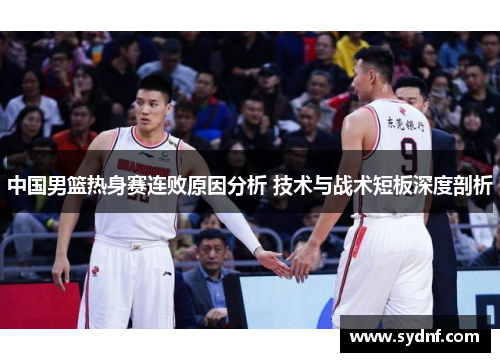 中国男篮热身赛连败原因分析 技术与战术短板深度剖析