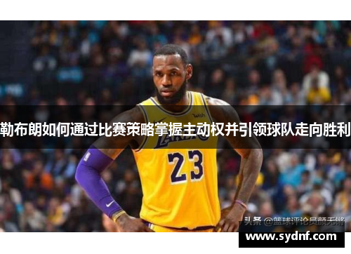 勒布朗如何通过比赛策略掌握主动权并引领球队走向胜利