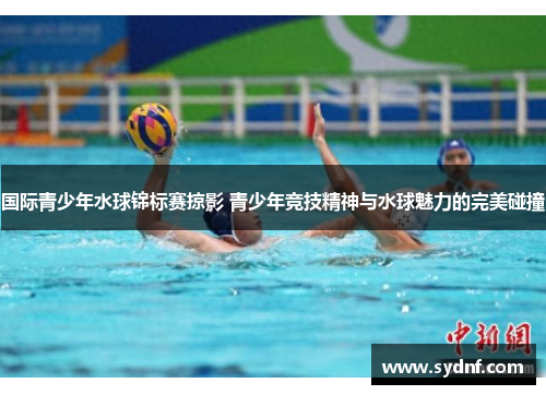 国际青少年水球锦标赛掠影 青少年竞技精神与水球魅力的完美碰撞