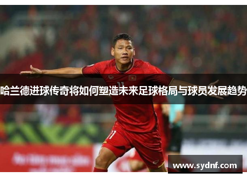 哈兰德进球传奇将如何塑造未来足球格局与球员发展趋势