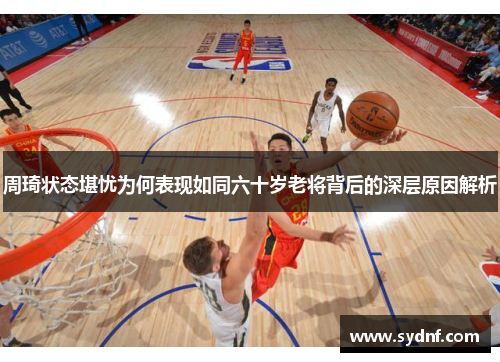 周琦状态堪忧为何表现如同六十岁老将背后的深层原因解析