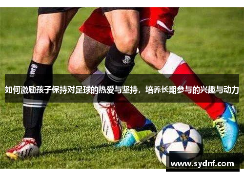 如何激励孩子保持对足球的热爱与坚持，培养长期参与的兴趣与动力