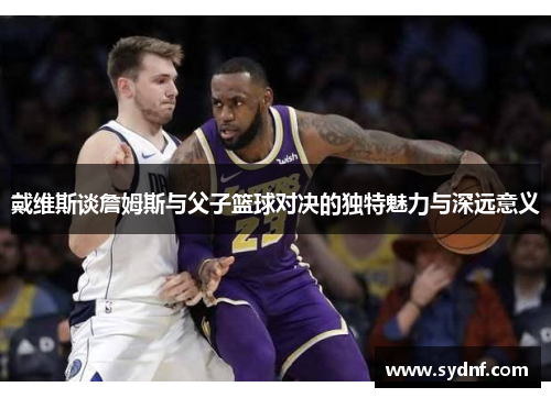 戴维斯谈詹姆斯与父子篮球对决的独特魅力与深远意义