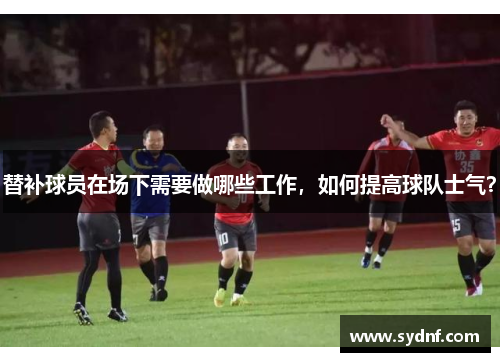 替补球员在场下需要做哪些工作，如何提高球队士气？