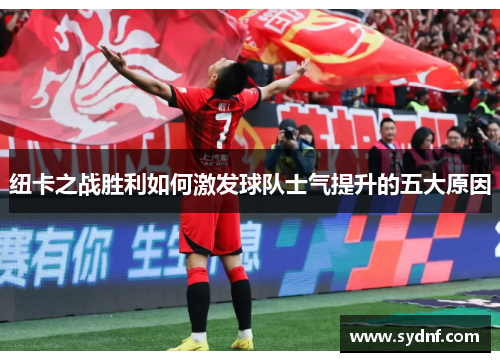 纽卡之战胜利如何激发球队士气提升的五大原因