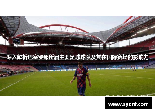 深入解析巴塞罗那所属主要足球球队及其在国际赛场的影响力