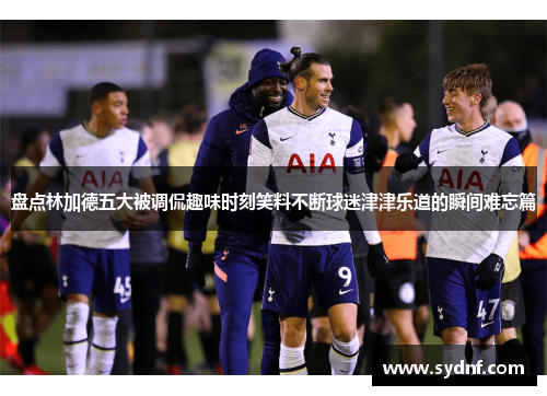 盘点林加德五大被调侃趣味时刻笑料不断球迷津津乐道的瞬间难忘篇