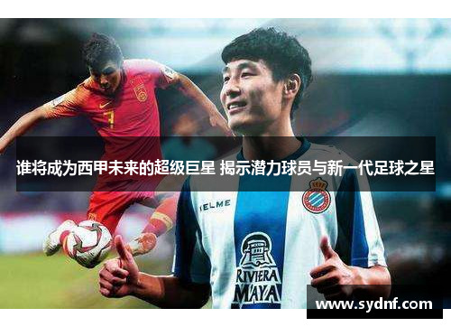 谁将成为西甲未来的超级巨星 揭示潜力球员与新一代足球之星 谁将成为西甲未来的超级巨星 揭示潜力球员与新一代足球之星